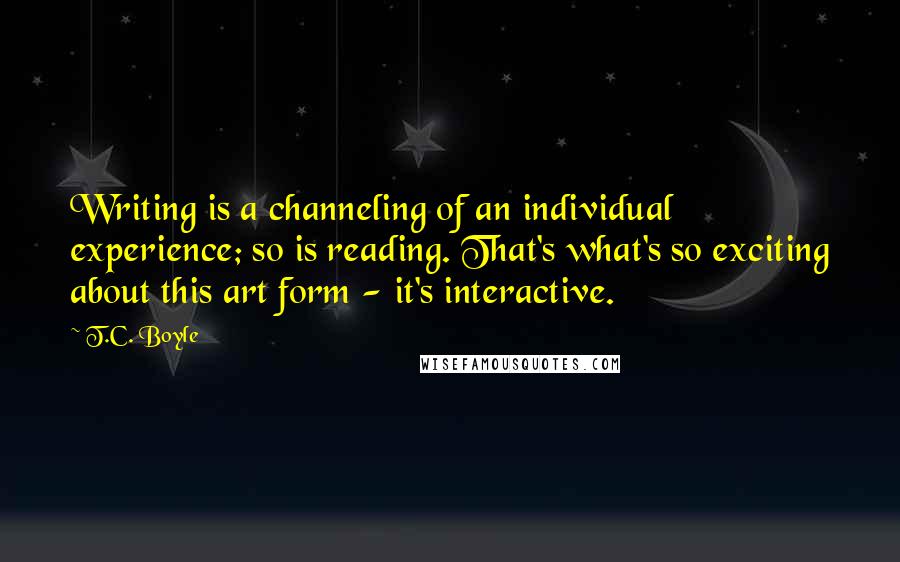 T.C. Boyle Quotes: Writing is a channeling of an individual experience; so is reading. That's what's so exciting about this art form - it's interactive.