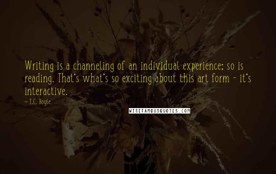 T.C. Boyle Quotes: Writing is a channeling of an individual experience; so is reading. That's what's so exciting about this art form - it's interactive.