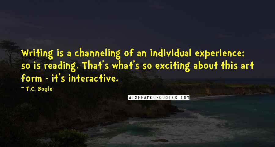 T.C. Boyle Quotes: Writing is a channeling of an individual experience; so is reading. That's what's so exciting about this art form - it's interactive.