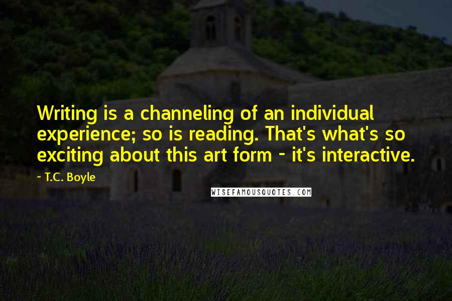 T.C. Boyle Quotes: Writing is a channeling of an individual experience; so is reading. That's what's so exciting about this art form - it's interactive.