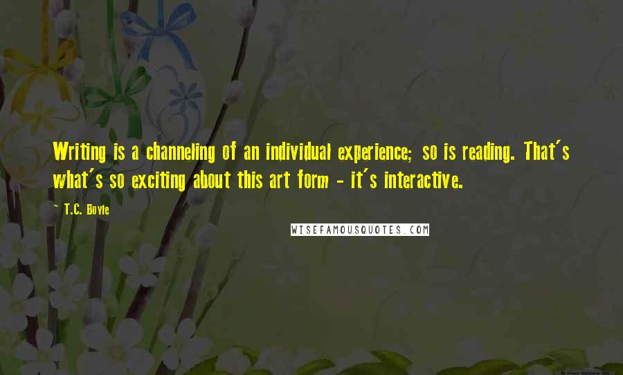 T.C. Boyle Quotes: Writing is a channeling of an individual experience; so is reading. That's what's so exciting about this art form - it's interactive.