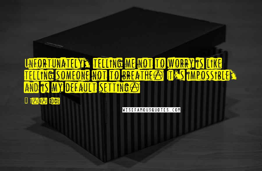 T.C. Edge Quotes: Unfortunately, telling me not to worry is like telling someone not to breathe. It's impossible, and is my default setting.