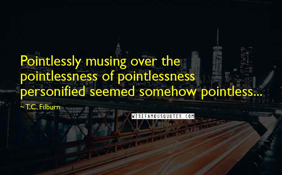 T.C. Filburn Quotes: Pointlessly musing over the pointlessness of pointlessness personified seemed somehow pointless...