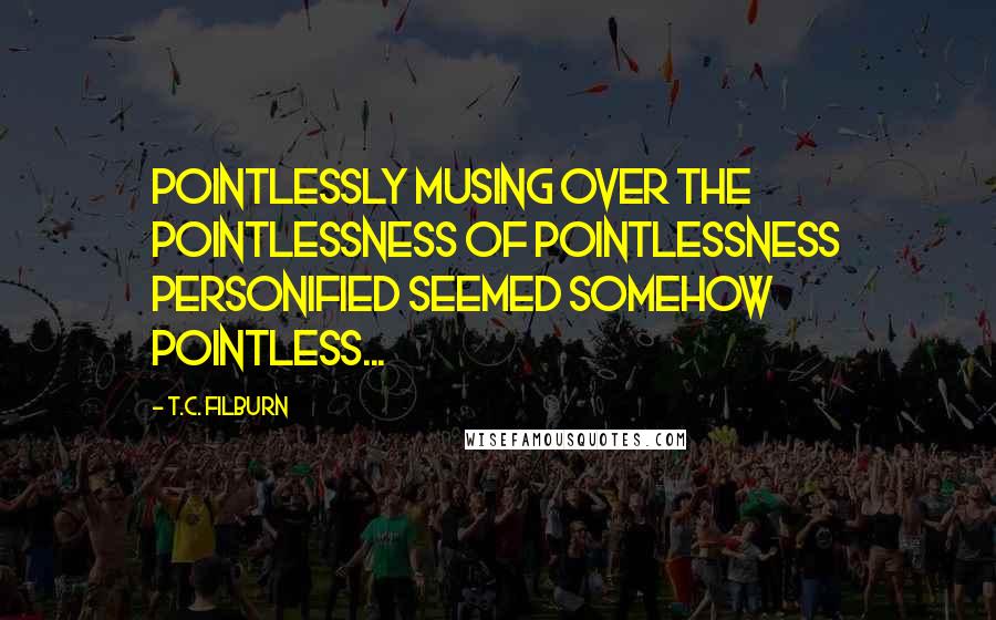 T.C. Filburn Quotes: Pointlessly musing over the pointlessness of pointlessness personified seemed somehow pointless...