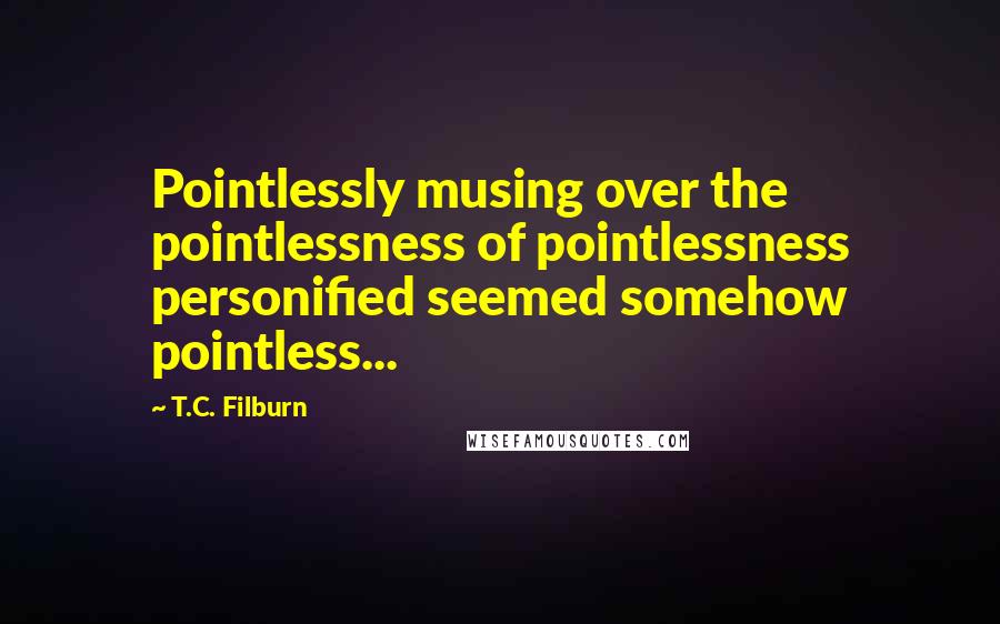 T.C. Filburn Quotes: Pointlessly musing over the pointlessness of pointlessness personified seemed somehow pointless...