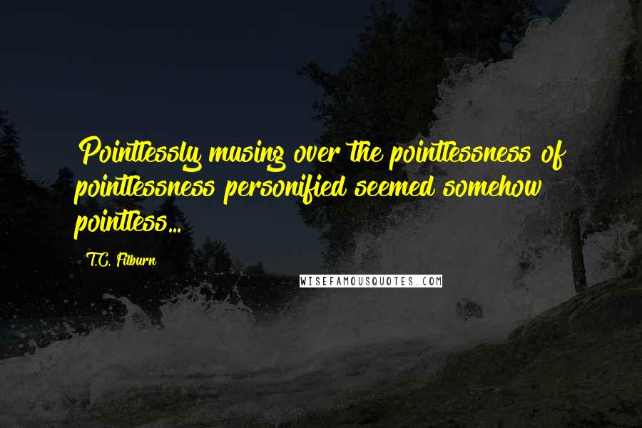 T.C. Filburn Quotes: Pointlessly musing over the pointlessness of pointlessness personified seemed somehow pointless...