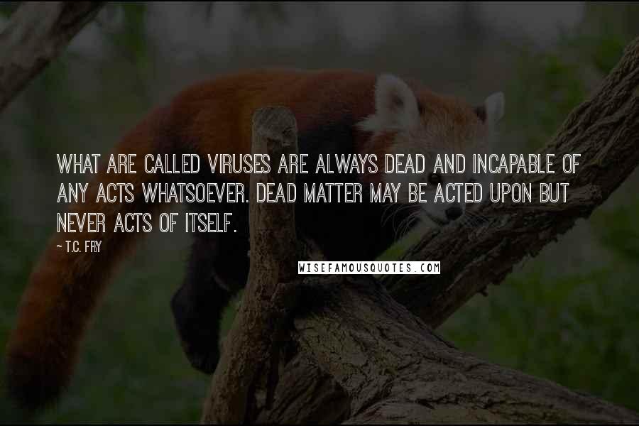 T.C. Fry Quotes: What are called viruses are always dead and incapable of any acts whatsoever. Dead matter may be acted upon but never acts of itself.