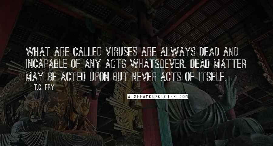 T.C. Fry Quotes: What are called viruses are always dead and incapable of any acts whatsoever. Dead matter may be acted upon but never acts of itself.