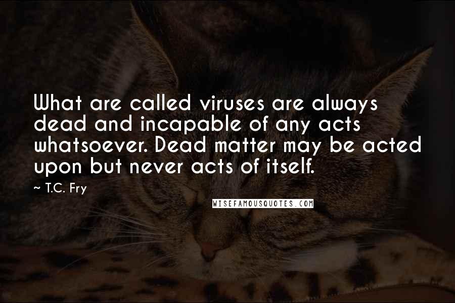 T.C. Fry Quotes: What are called viruses are always dead and incapable of any acts whatsoever. Dead matter may be acted upon but never acts of itself.