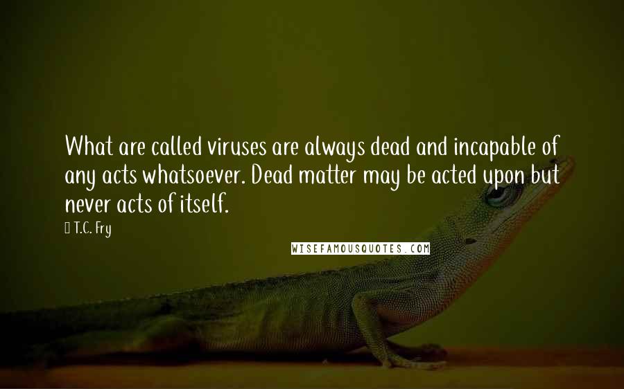 T.C. Fry Quotes: What are called viruses are always dead and incapable of any acts whatsoever. Dead matter may be acted upon but never acts of itself.