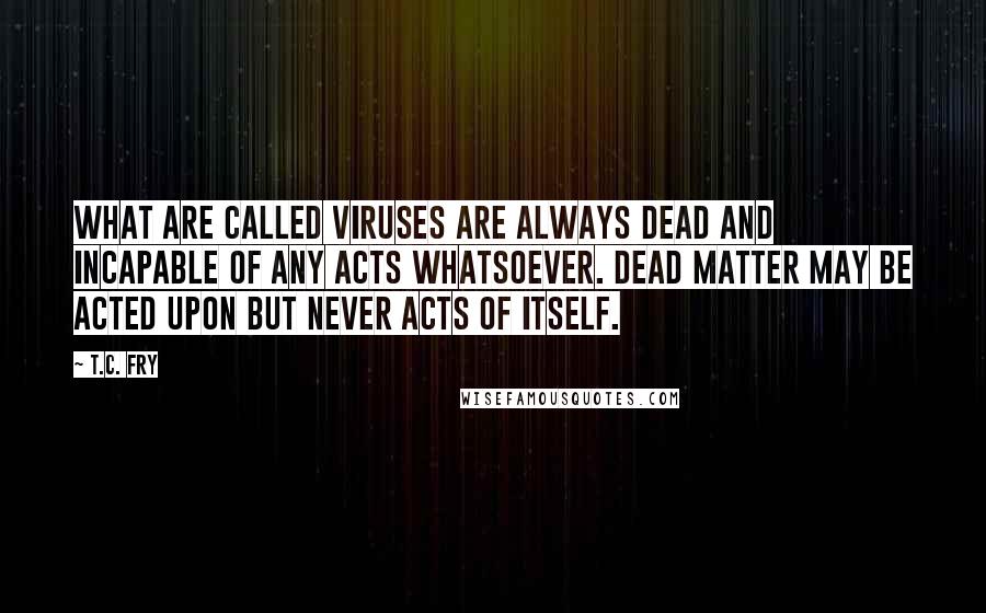 T.C. Fry Quotes: What are called viruses are always dead and incapable of any acts whatsoever. Dead matter may be acted upon but never acts of itself.