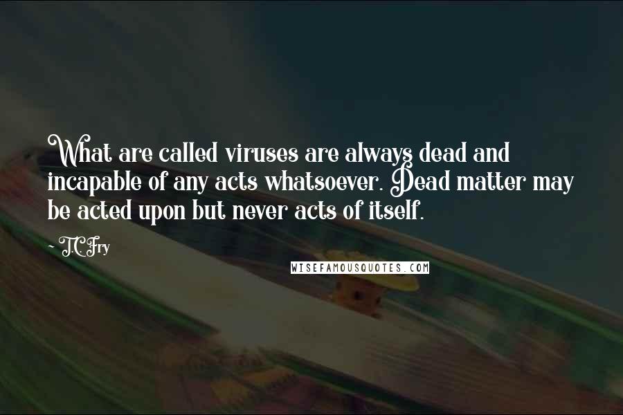 T.C. Fry Quotes: What are called viruses are always dead and incapable of any acts whatsoever. Dead matter may be acted upon but never acts of itself.