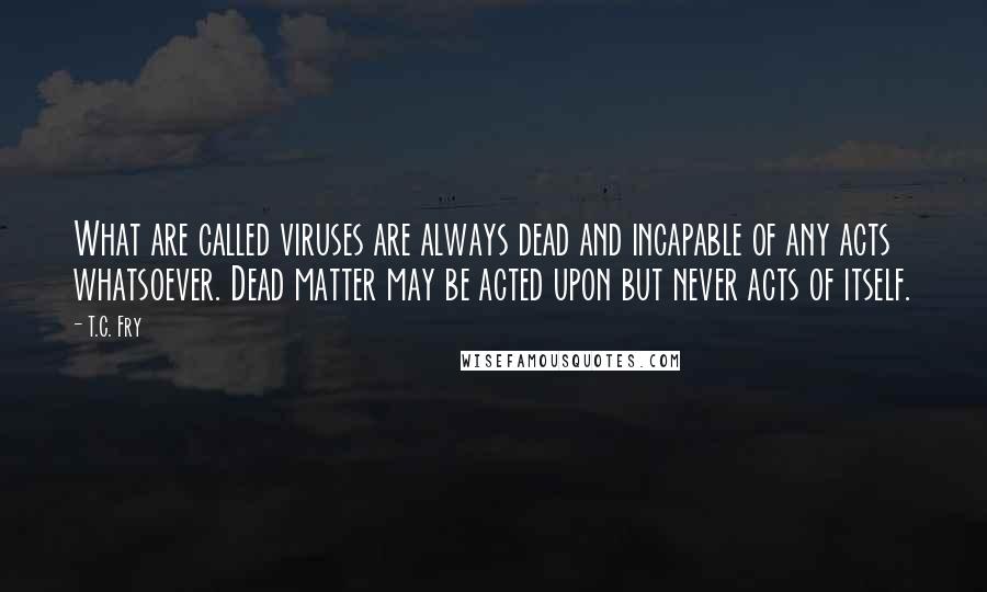 T.C. Fry Quotes: What are called viruses are always dead and incapable of any acts whatsoever. Dead matter may be acted upon but never acts of itself.