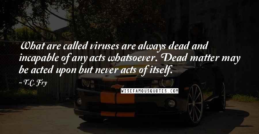 T.C. Fry Quotes: What are called viruses are always dead and incapable of any acts whatsoever. Dead matter may be acted upon but never acts of itself.