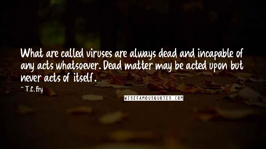 T.C. Fry Quotes: What are called viruses are always dead and incapable of any acts whatsoever. Dead matter may be acted upon but never acts of itself.