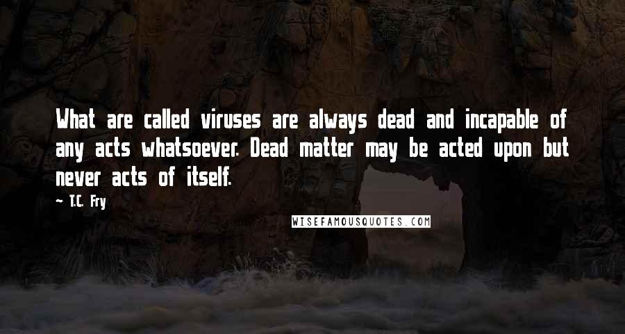 T.C. Fry Quotes: What are called viruses are always dead and incapable of any acts whatsoever. Dead matter may be acted upon but never acts of itself.