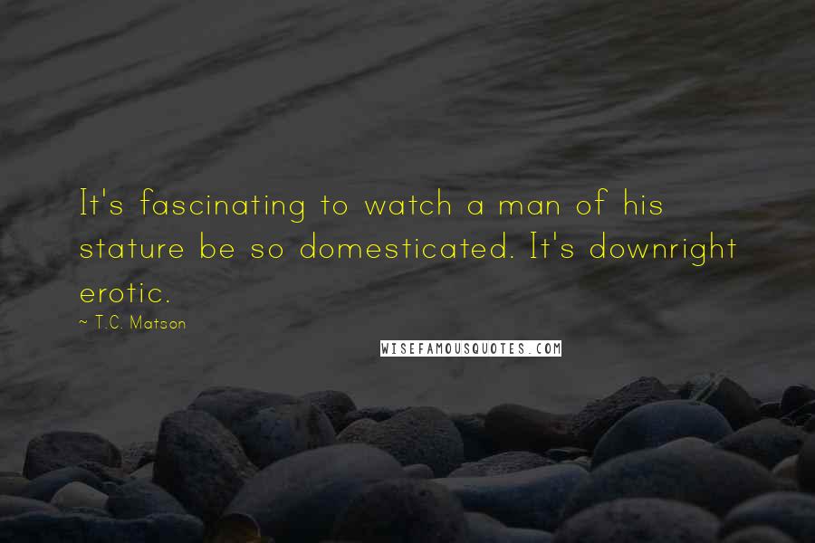 T.C. Matson Quotes: It's fascinating to watch a man of his stature be so domesticated. It's downright erotic.