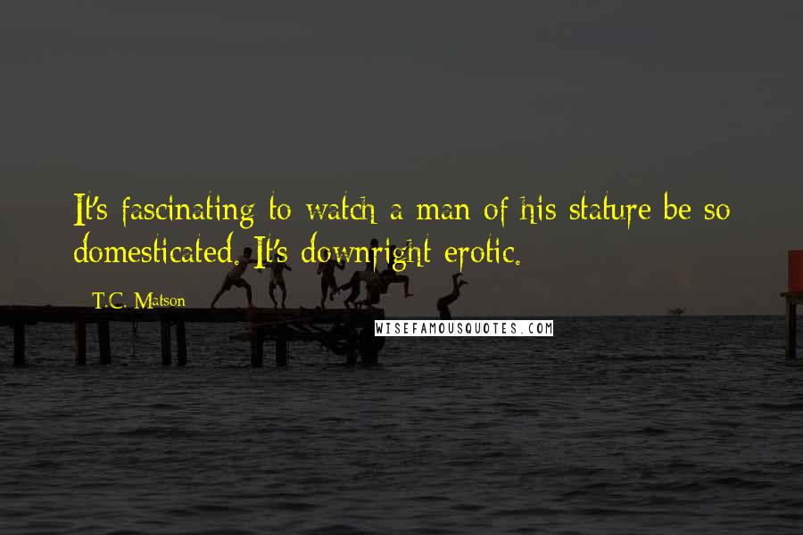 T.C. Matson Quotes: It's fascinating to watch a man of his stature be so domesticated. It's downright erotic.