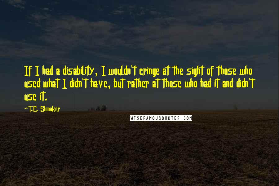 T.C. Slonaker Quotes: If I had a disability, I wouldn't cringe at the sight of those who used what I didn't have, but rather at those who had it and didn't use it.