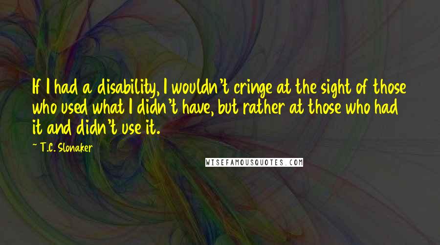 T.C. Slonaker Quotes: If I had a disability, I wouldn't cringe at the sight of those who used what I didn't have, but rather at those who had it and didn't use it.