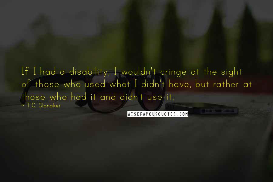 T.C. Slonaker Quotes: If I had a disability, I wouldn't cringe at the sight of those who used what I didn't have, but rather at those who had it and didn't use it.