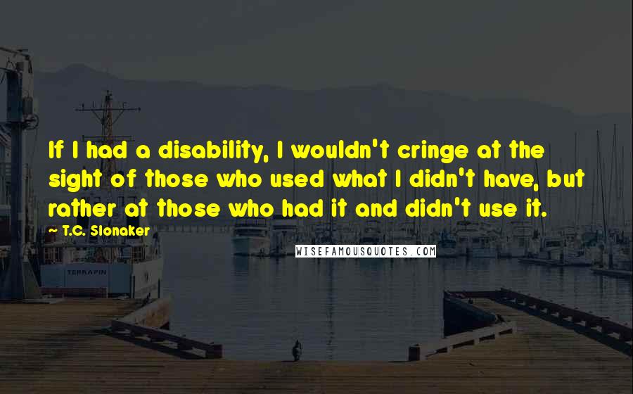 T.C. Slonaker Quotes: If I had a disability, I wouldn't cringe at the sight of those who used what I didn't have, but rather at those who had it and didn't use it.