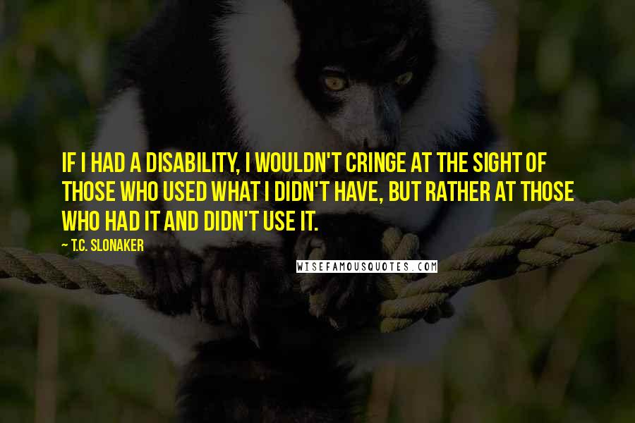 T.C. Slonaker Quotes: If I had a disability, I wouldn't cringe at the sight of those who used what I didn't have, but rather at those who had it and didn't use it.