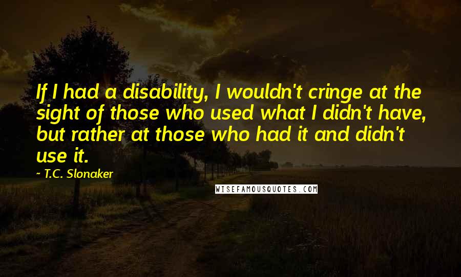 T.C. Slonaker Quotes: If I had a disability, I wouldn't cringe at the sight of those who used what I didn't have, but rather at those who had it and didn't use it.