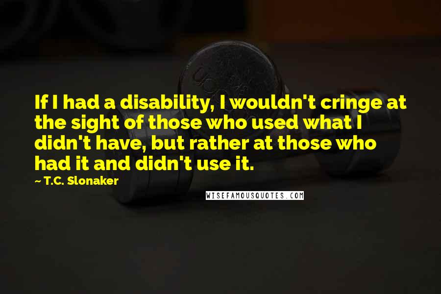 T.C. Slonaker Quotes: If I had a disability, I wouldn't cringe at the sight of those who used what I didn't have, but rather at those who had it and didn't use it.