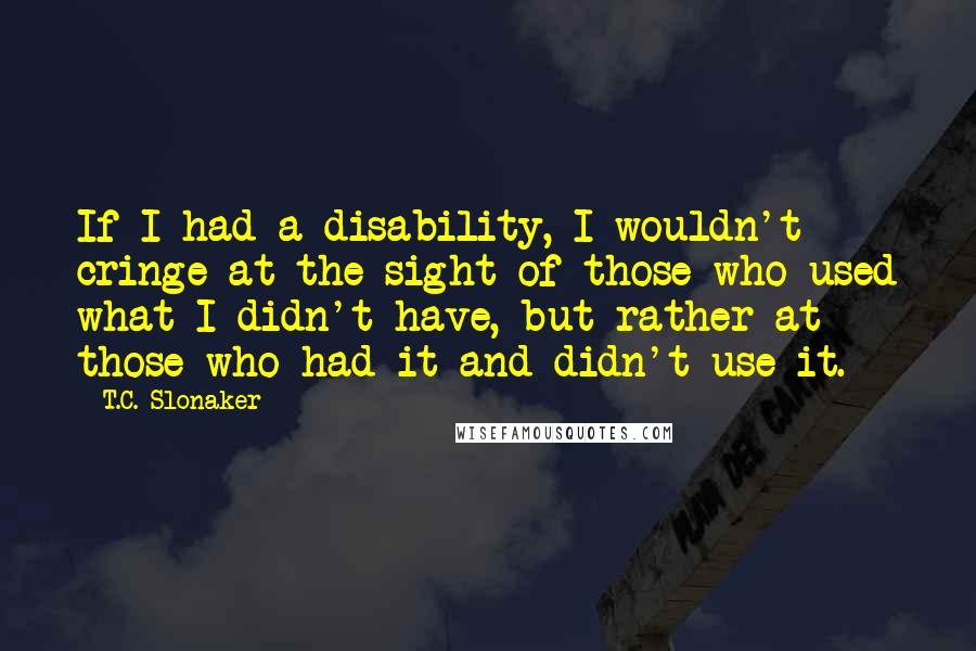 T.C. Slonaker Quotes: If I had a disability, I wouldn't cringe at the sight of those who used what I didn't have, but rather at those who had it and didn't use it.