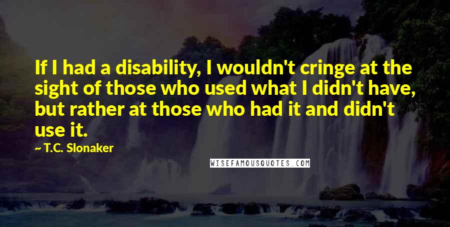 T.C. Slonaker Quotes: If I had a disability, I wouldn't cringe at the sight of those who used what I didn't have, but rather at those who had it and didn't use it.