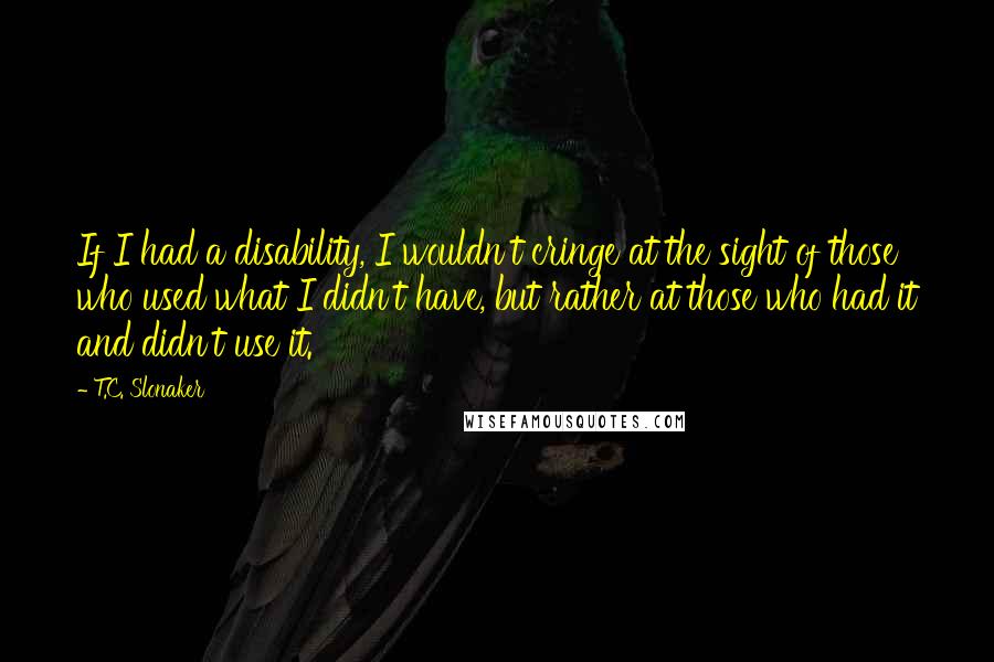 T.C. Slonaker Quotes: If I had a disability, I wouldn't cringe at the sight of those who used what I didn't have, but rather at those who had it and didn't use it.