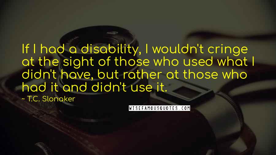 T.C. Slonaker Quotes: If I had a disability, I wouldn't cringe at the sight of those who used what I didn't have, but rather at those who had it and didn't use it.