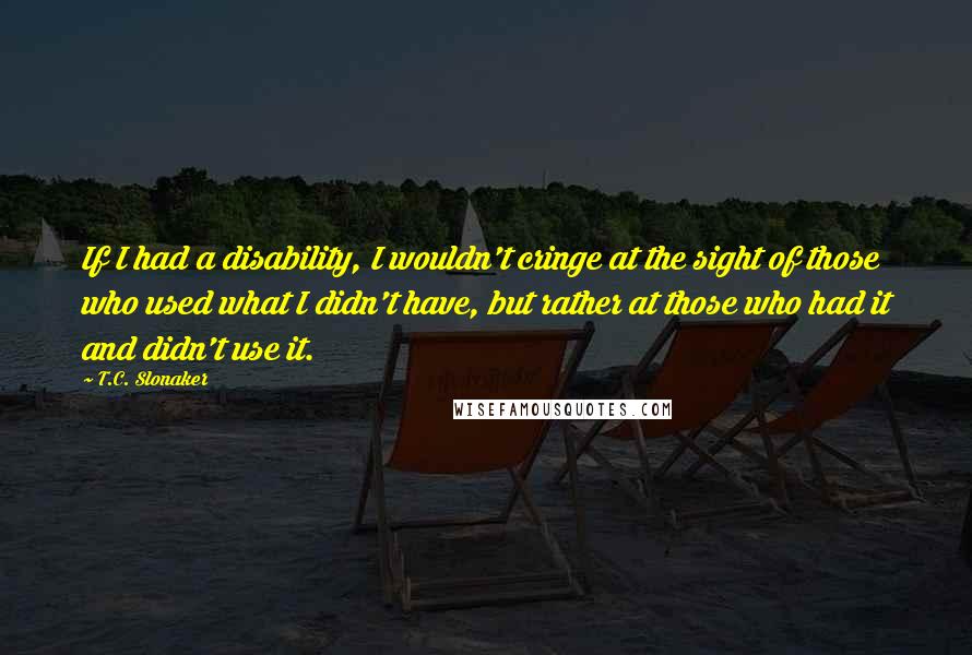 T.C. Slonaker Quotes: If I had a disability, I wouldn't cringe at the sight of those who used what I didn't have, but rather at those who had it and didn't use it.