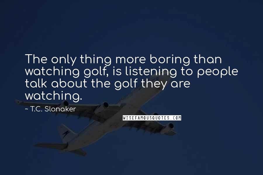 T.C. Slonaker Quotes: The only thing more boring than watching golf, is listening to people talk about the golf they are watching.