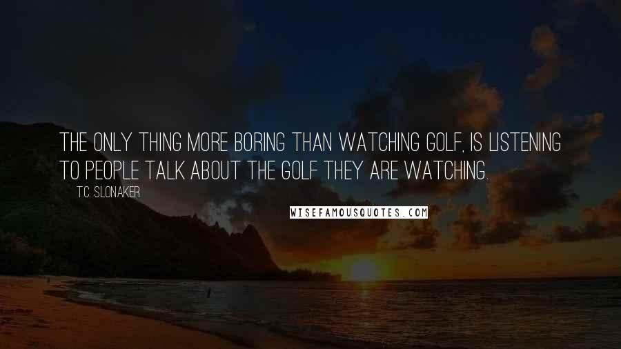 T.C. Slonaker Quotes: The only thing more boring than watching golf, is listening to people talk about the golf they are watching.