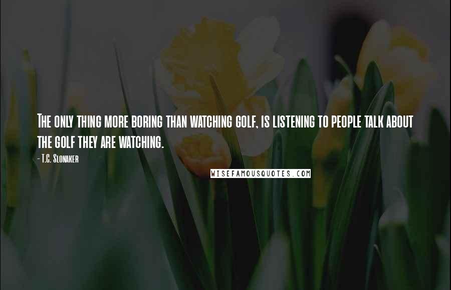 T.C. Slonaker Quotes: The only thing more boring than watching golf, is listening to people talk about the golf they are watching.