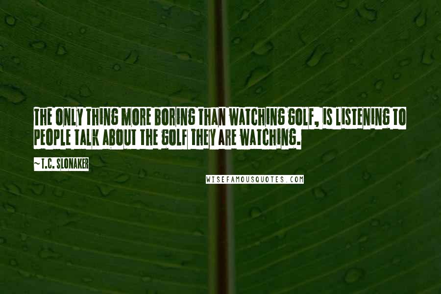 T.C. Slonaker Quotes: The only thing more boring than watching golf, is listening to people talk about the golf they are watching.