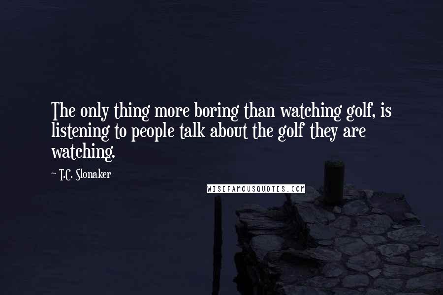 T.C. Slonaker Quotes: The only thing more boring than watching golf, is listening to people talk about the golf they are watching.