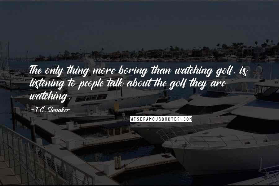 T.C. Slonaker Quotes: The only thing more boring than watching golf, is listening to people talk about the golf they are watching.