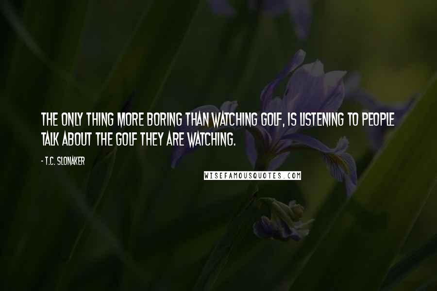 T.C. Slonaker Quotes: The only thing more boring than watching golf, is listening to people talk about the golf they are watching.