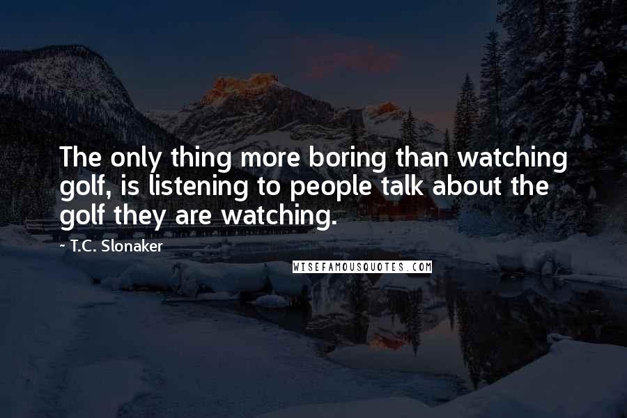 T.C. Slonaker Quotes: The only thing more boring than watching golf, is listening to people talk about the golf they are watching.