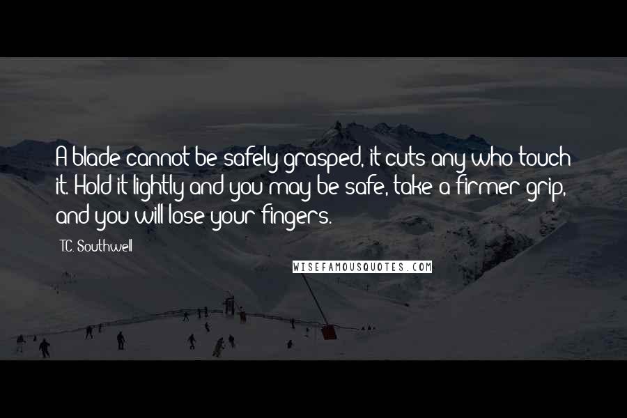 T.C. Southwell Quotes: A blade cannot be safely grasped, it cuts any who touch it. Hold it lightly and you may be safe, take a firmer grip, and you will lose your fingers.