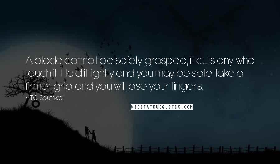 T.C. Southwell Quotes: A blade cannot be safely grasped, it cuts any who touch it. Hold it lightly and you may be safe, take a firmer grip, and you will lose your fingers.
