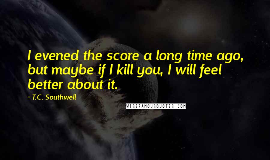 T.C. Southwell Quotes: I evened the score a long time ago, but maybe if I kill you, I will feel better about it.