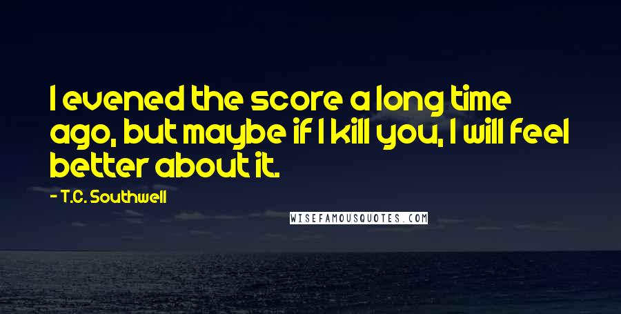 T.C. Southwell Quotes: I evened the score a long time ago, but maybe if I kill you, I will feel better about it.