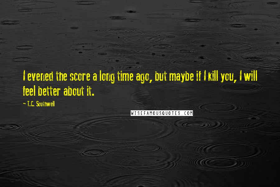 T.C. Southwell Quotes: I evened the score a long time ago, but maybe if I kill you, I will feel better about it.