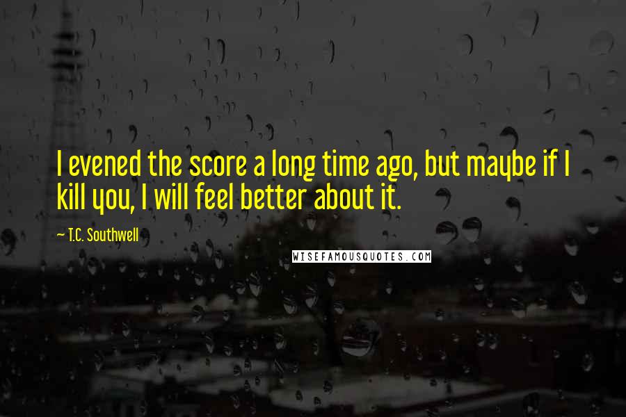 T.C. Southwell Quotes: I evened the score a long time ago, but maybe if I kill you, I will feel better about it.