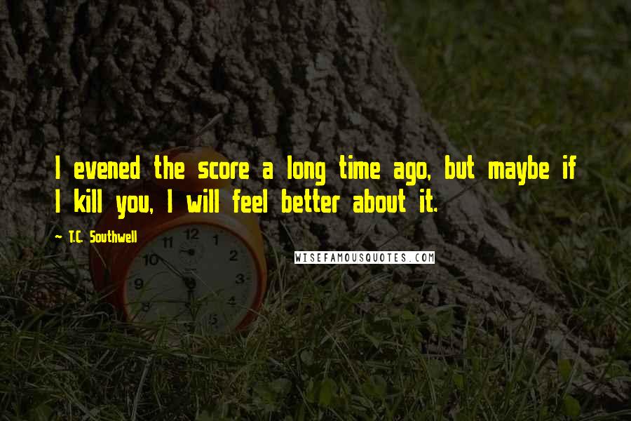 T.C. Southwell Quotes: I evened the score a long time ago, but maybe if I kill you, I will feel better about it.