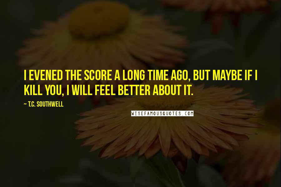 T.C. Southwell Quotes: I evened the score a long time ago, but maybe if I kill you, I will feel better about it.